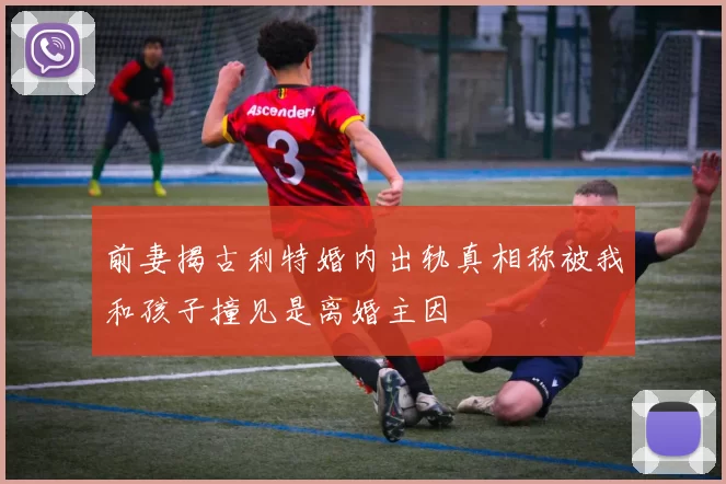 前妻揭古利特婚内出轨真相称被我和孩子撞见是离婚主因