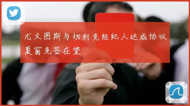 尤文图斯与切利克经纪人达成协议夏窗免签在望
