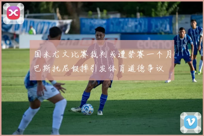 国米尤文比赛裁判或遭禁赛一个月巴斯托尼假摔引发体育道德争议