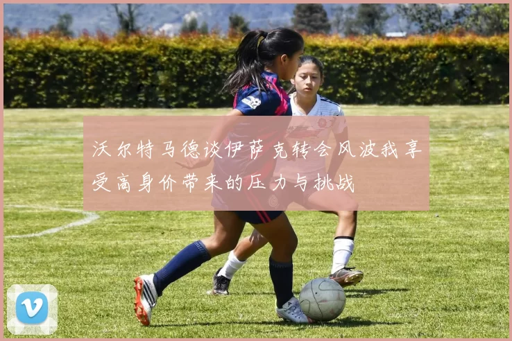 沃尔特马德谈伊萨克转会风波我享受高身价带来的压力与挑战