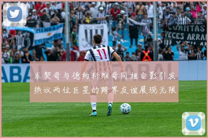 东契奇与德约科维奇同框合影引发热议两位巨星的跨界友谊展现无限魅力