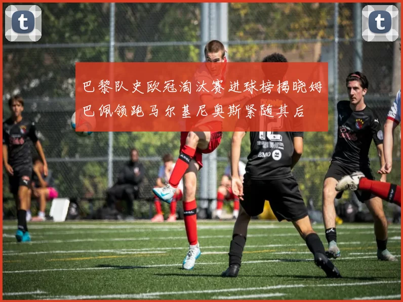 巴黎队史欧冠淘汰赛进球榜揭晓姆巴佩领跑马尔基尼奥斯紧随其后