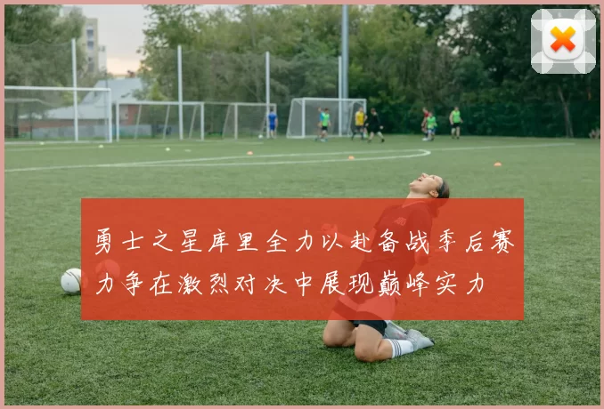 勇士之星库里全力以赴备战季后赛力争在激烈对决中展现巅峰实力