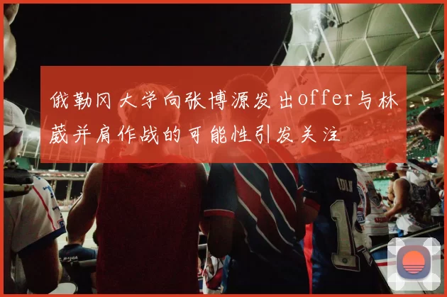 俄勒冈大学向张博源发出offer与林葳并肩作战的可能性引发关注