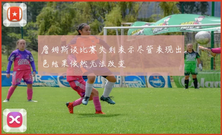 詹姆斯谈比赛失利表示尽管表现出色结果依然无法改变