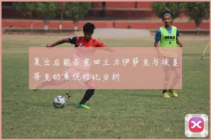 复出后能否重回主力伊萨克与埃基蒂克的表现对比分析