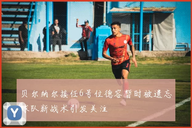 贝尔纳尔接任6号位德容暂时被遗忘球队新战术引发关注
