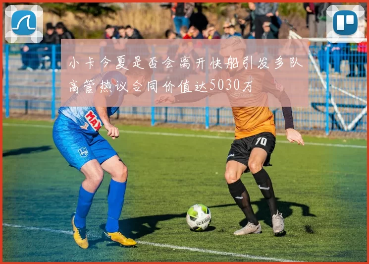 小卡今夏是否会离开快船引发多队高管热议合同价值达5030万