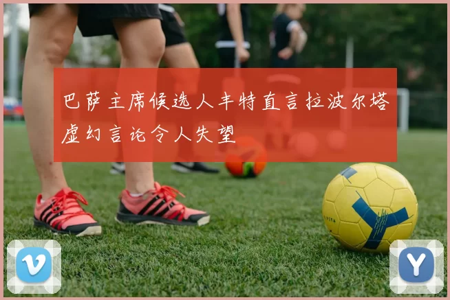 巴萨主席候选人丰特直言拉波尔塔虚幻言论令人失望