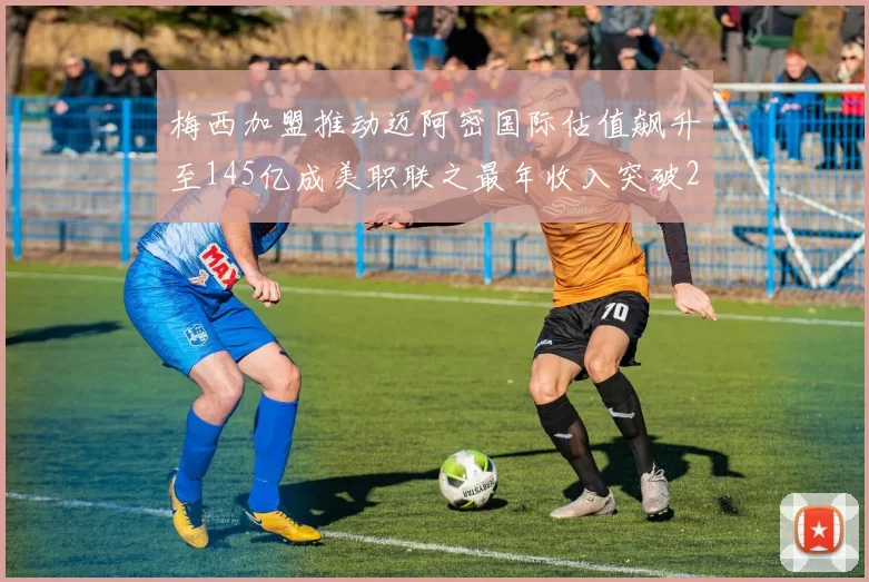 梅西加盟推动迈阿密国际估值飙升至145亿成美职联之最年收入突破2亿美元