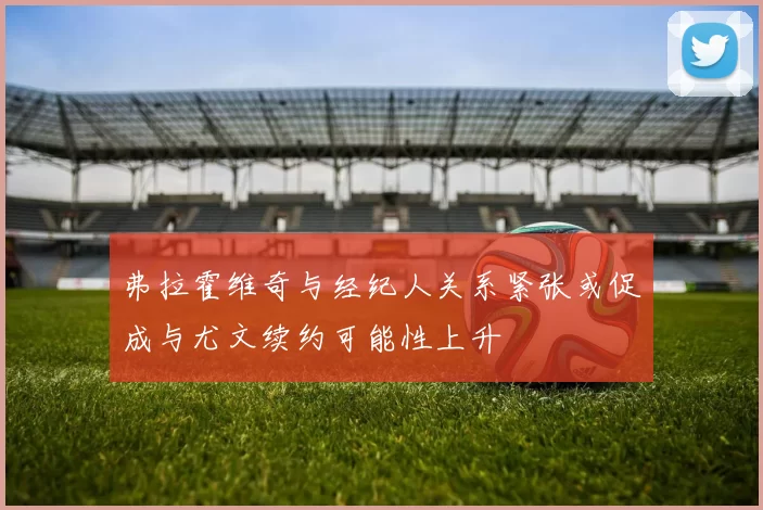 弗拉霍维奇与经纪人关系紧张或促成与尤文续约可能性上升