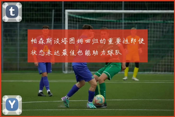 帕森斯谈塔图姆回归的重要性即使状态未达最佳也能助力球队