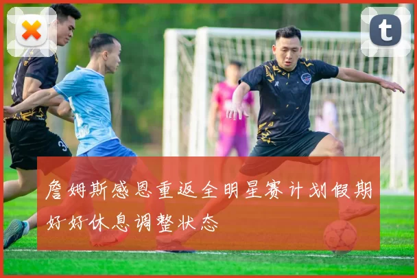 詹姆斯感恩重返全明星赛计划假期好好休息调整状态